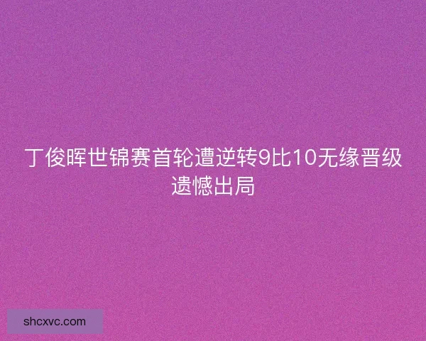 丁俊晖世锦赛首轮遭逆转9比10无缘晋级遗憾出局