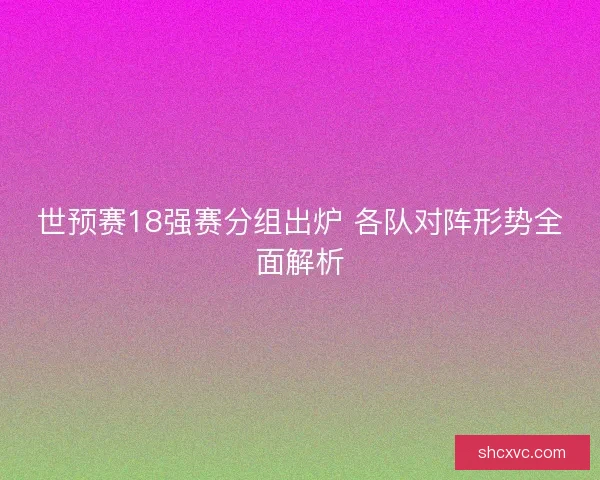 世预赛18强赛分组出炉 各队对阵形势全面解析
