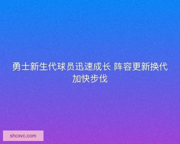 勇士新生代球员迅速成长 阵容更新换代加快步伐