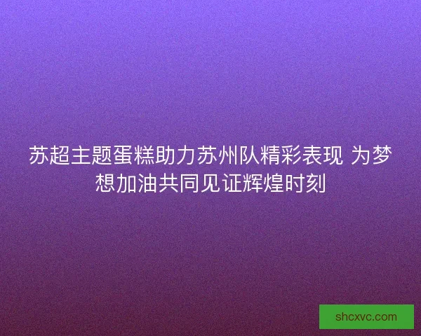苏超主题蛋糕助力苏州队精彩表现 为梦想加油共同见证辉煌时刻